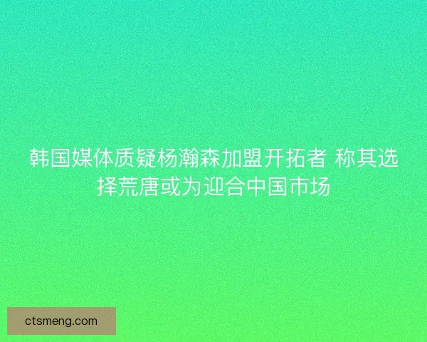 韩国媒体质疑杨瀚森加盟开拓者 称其选择荒唐或为迎合中国市场
