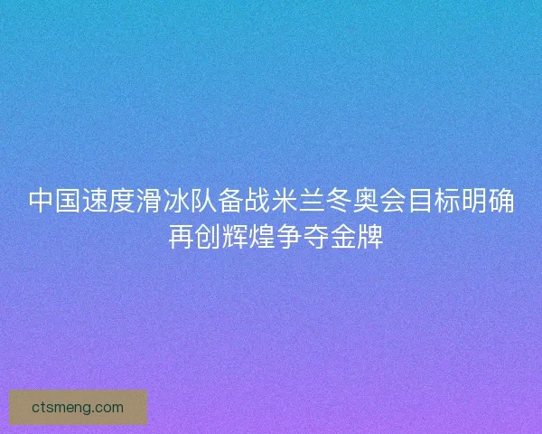 中国速度滑冰队备战米兰冬奥会目标明确 再创辉煌争夺金牌